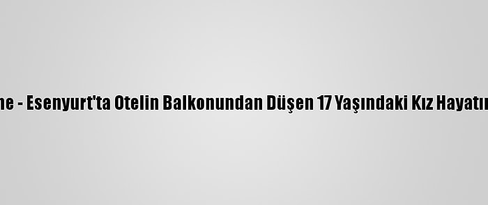 Güncelleme - Esenyurt'ta Otelin Balkonundan Düşen 17 Yaşındaki Kız Hayatını Kaybetti