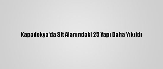 Kapadokya'da Sit Alanındaki 25 Yapı Daha Yıkıldı