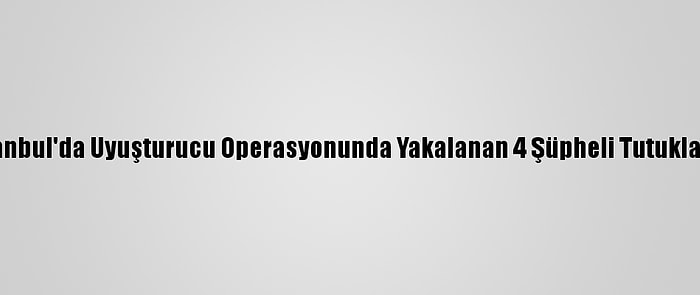 İstanbul'da Uyuşturucu Operasyonunda Yakalanan 4 Şüpheli Tutuklandı