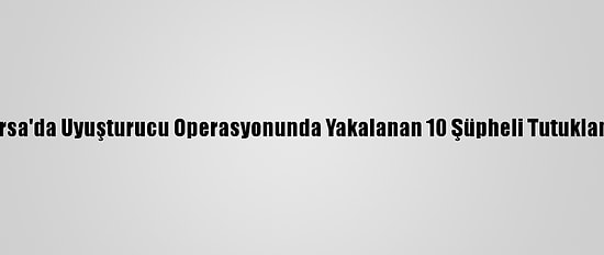 Bursa'da Uyuşturucu Operasyonunda Yakalanan 10 Şüpheli Tutuklandı
