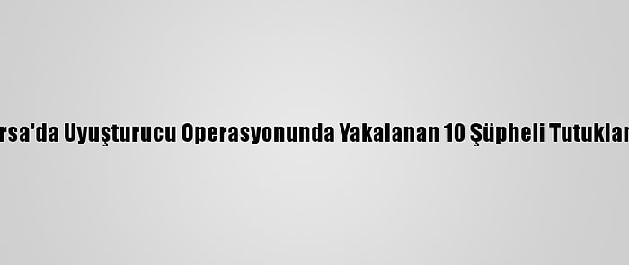 Bursa'da Uyuşturucu Operasyonunda Yakalanan 10 Şüpheli Tutuklandı