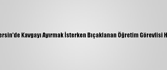 Güncelleme - Mersin'de Kavgayı Ayırmak İsterken Bıçaklanan Öğretim Görevlisi Hayatını Kaybetti