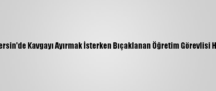 Güncelleme - Mersin'de Kavgayı Ayırmak İsterken Bıçaklanan Öğretim Görevlisi Hayatını Kaybetti