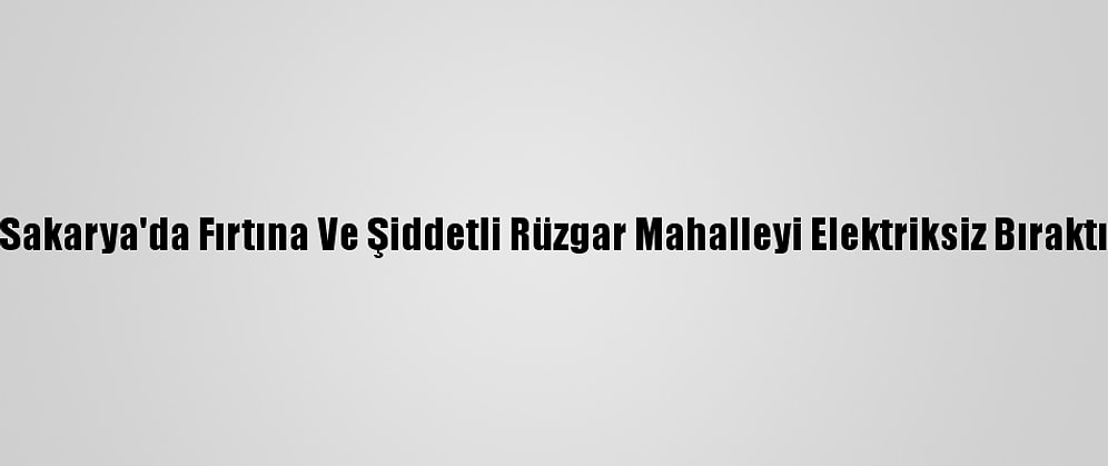 Sakarya'da Fırtına Ve Şiddetli Rüzgar Mahalleyi Elektriksiz Bıraktı