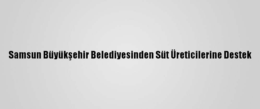Samsun Büyükşehir Belediyesinden Süt Üreticilerine Destek