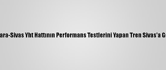 Ankara-Sivas Yht Hattının Performans Testlerini Yapan Tren Sivas'a Geldi