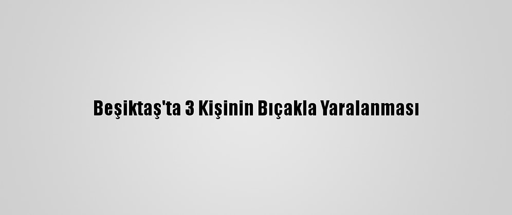 Beşiktaş'ta 3 Kişinin Bıçakla Yaralanması