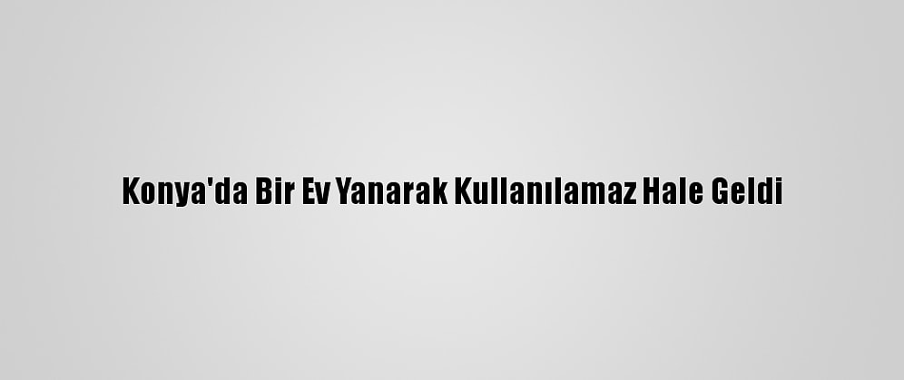 Konya'da Bir Ev Yanarak Kullanılamaz Hale Geldi