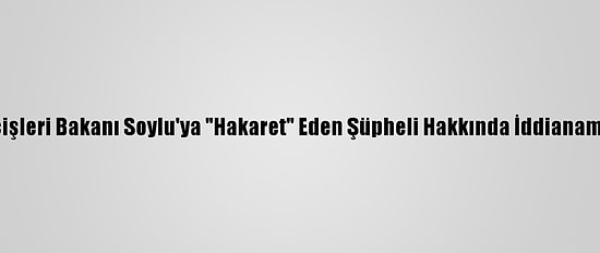 İçişleri Bakanı Soylu'ya "Hakaret" Eden Şüpheli Hakkında İddianame
