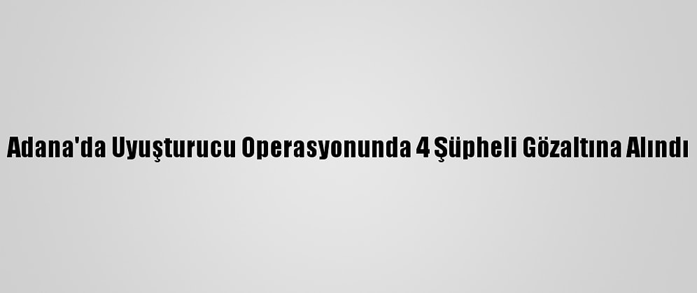Adana'da Uyuşturucu Operasyonunda 4 Şüpheli Gözaltına Alındı