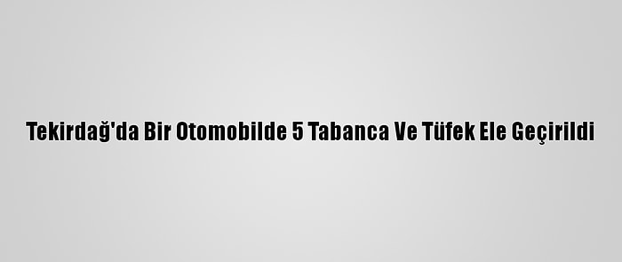 Tekirdağ'da Bir Otomobilde 5 Tabanca Ve Tüfek Ele Geçirildi