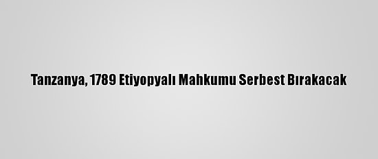 Tanzanya, 1789 Etiyopyalı Mahkumu Serbest Bırakacak