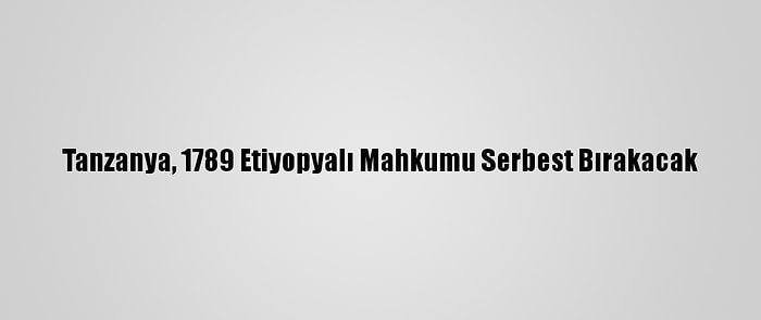 Tanzanya, 1789 Etiyopyalı Mahkumu Serbest Bırakacak