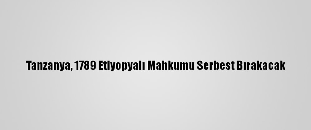 Tanzanya, 1789 Etiyopyalı Mahkumu Serbest Bırakacak