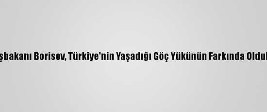 Bulgaristan Başbakanı Borisov, Türkiye'nin Yaşadığı Göç Yükünün Farkında Olduklarını Kaydetti