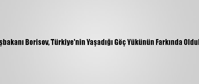 Bulgaristan Başbakanı Borisov, Türkiye'nin Yaşadığı Göç Yükünün Farkında Olduklarını Kaydetti