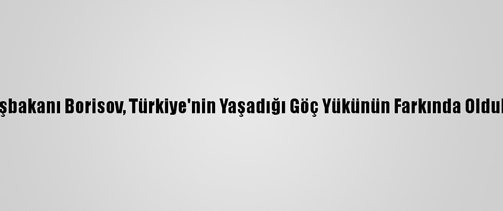 Bulgaristan Başbakanı Borisov, Türkiye'nin Yaşadığı Göç Yükünün Farkında Olduklarını Kaydetti