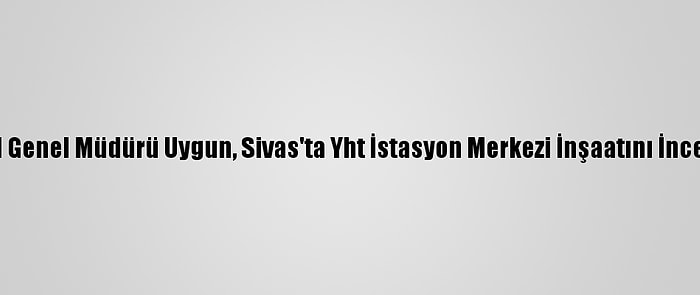 Tcdd Genel Müdürü Uygun, Sivas'ta Yht İstasyon Merkezi İnşaatını İnceledi