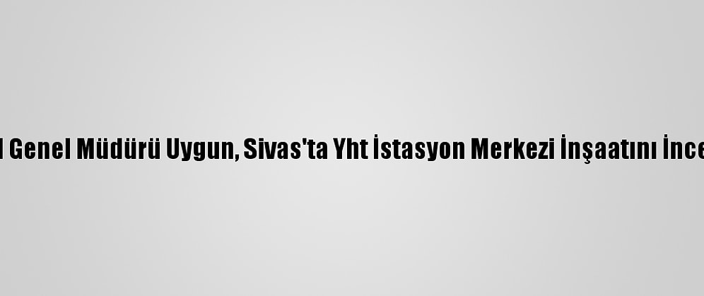 Tcdd Genel Müdürü Uygun, Sivas'ta Yht İstasyon Merkezi İnşaatını İnceledi