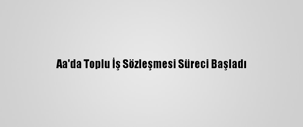 Aa'da Toplu İş Sözleşmesi Süreci Başladı