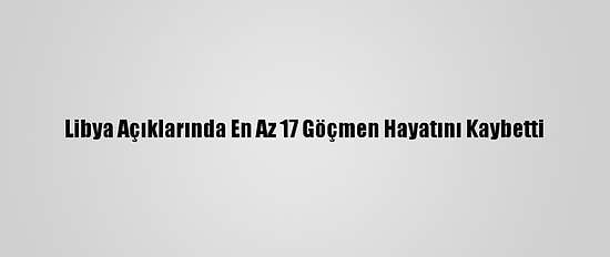 Libya Açıklarında En Az 17 Göçmen Hayatını Kaybetti