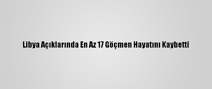 Libya Açıklarında En Az 17 Göçmen Hayatını Kaybetti