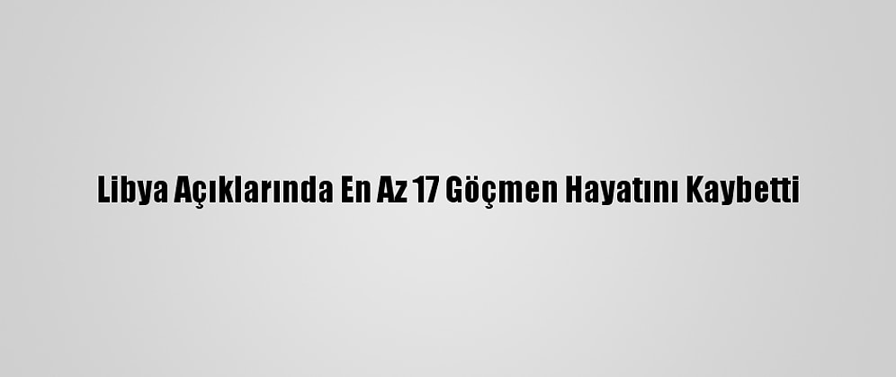 Libya Açıklarında En Az 17 Göçmen Hayatını Kaybetti