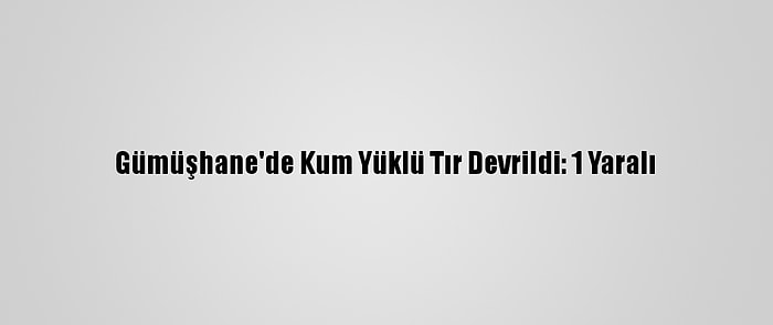 Gümüşhane'de Kum Yüklü Tır Devrildi: 1 Yaralı