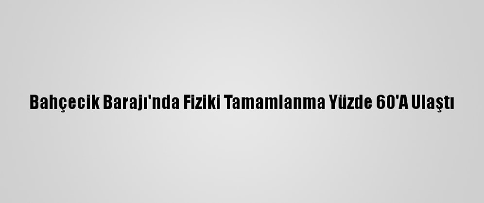 Bahçecik Barajı'nda Fiziki Tamamlanma Yüzde 60'A Ulaştı