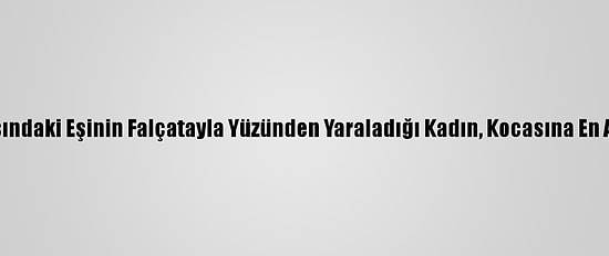 Boşanma Aşamasındaki Eşinin Falçatayla Yüzünden Yaraladığı Kadın, Kocasına En Ağır Cezayı İstiyor