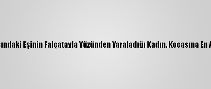 Boşanma Aşamasındaki Eşinin Falçatayla Yüzünden Yaraladığı Kadın, Kocasına En Ağır Cezayı İstiyor