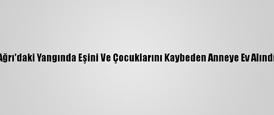 Ağrı'daki Yangında Eşini Ve Çocuklarını Kaybeden Anneye Ev Alındı