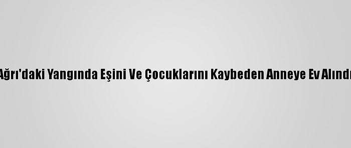 Ağrı'daki Yangında Eşini Ve Çocuklarını Kaybeden Anneye Ev Alındı