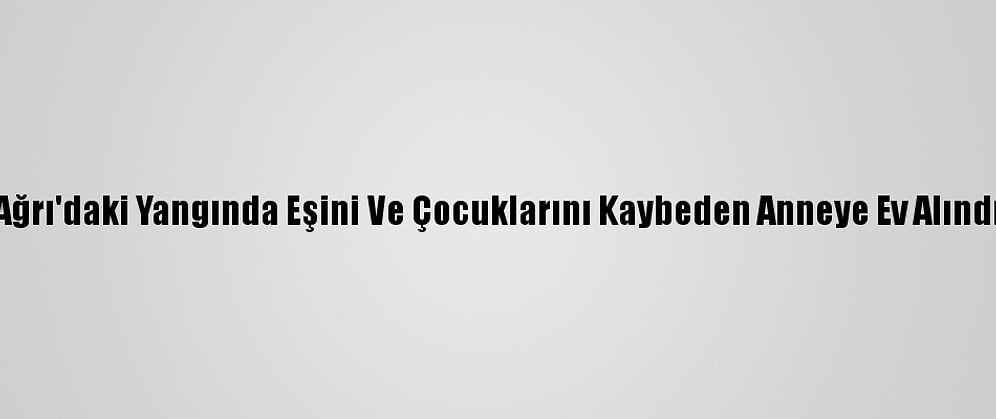 Ağrı'daki Yangında Eşini Ve Çocuklarını Kaybeden Anneye Ev Alındı