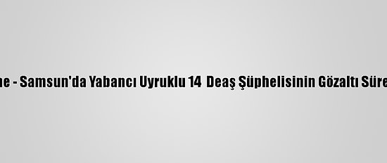Güncelleme - Samsun'da Yabancı Uyruklu 14  Deaş Şüphelisinin Gözaltı Süresi Uzatıldı