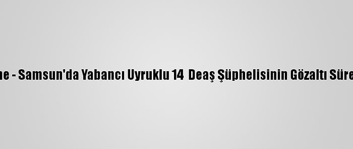 Güncelleme - Samsun'da Yabancı Uyruklu 14  Deaş Şüphelisinin Gözaltı Süresi Uzatıldı