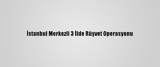 İstanbul Merkezli 3 İlde Rüşvet Operasyonu