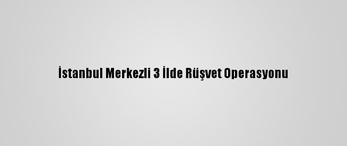 İstanbul Merkezli 3 İlde Rüşvet Operasyonu