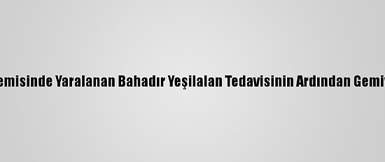 Mozart Gemisinde Yaralanan Bahadır Yeşilalan Tedavisinin Ardından Gemiye Döndü