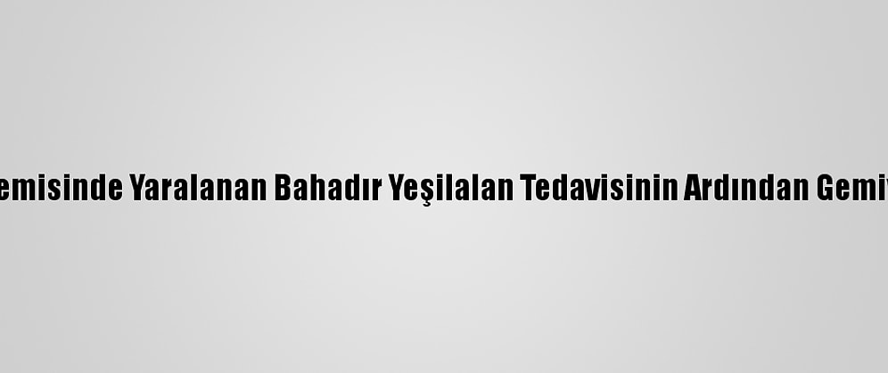 Mozart Gemisinde Yaralanan Bahadır Yeşilalan Tedavisinin Ardından Gemiye Döndü