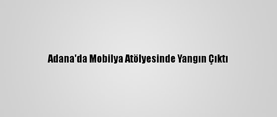 Adana'da Mobilya Atölyesinde Yangın Çıktı