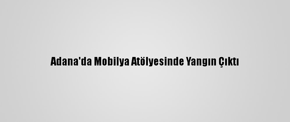 Adana'da Mobilya Atölyesinde Yangın Çıktı