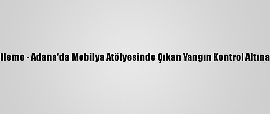 Güncelleme - Adana'da Mobilya Atölyesinde Çıkan Yangın Kontrol Altına Alındı