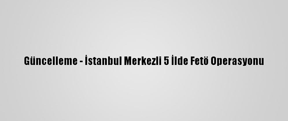 Güncelleme - İstanbul Merkezli 5 İlde Fetö Operasyonu