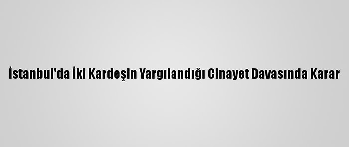 İstanbul'da İki Kardeşin Yargılandığı Cinayet Davasında Karar