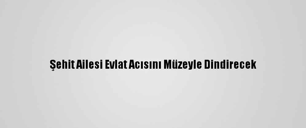 Şehit Ailesi Evlat Acısını Müzeyle Dindirecek