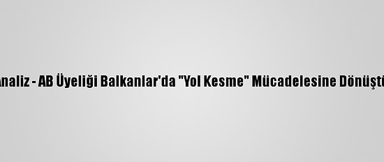 Analiz - AB Üyeliği Balkanlar'da "Yol Kesme" Mücadelesine Dönüştü