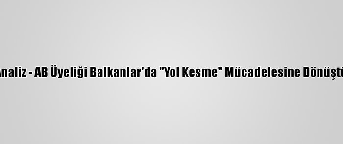 Analiz - AB Üyeliği Balkanlar'da "Yol Kesme" Mücadelesine Dönüştü