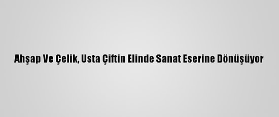 Ahşap Ve Çelik, Usta Çiftin Elinde Sanat Eserine Dönüşüyor