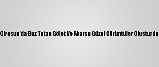 Giresun'da Buz Tutan Gölet Ve Akarsu Güzel Görüntüler Oluşturdu